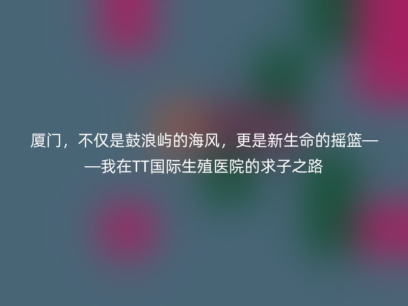 厦门，不仅是鼓浪屿的海风，更是新生命的摇篮——我在TT国际生殖医院的求子之路